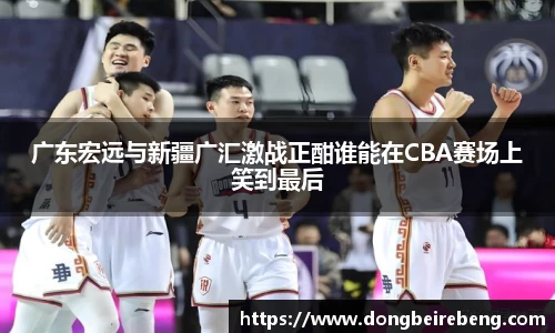 广东宏远与新疆广汇激战正酣谁能在CBA赛场上笑到最后