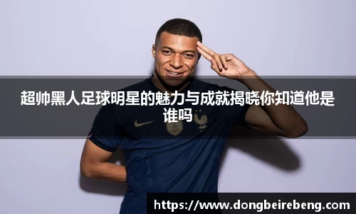 超帅黑人足球明星的魅力与成就揭晓你知道他是谁吗